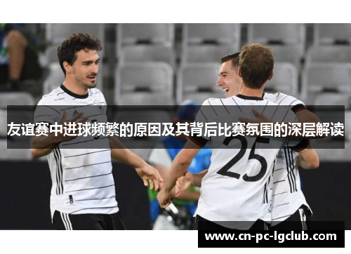 友谊赛中进球频繁的原因及其背后比赛氛围的深层解读 友谊赛中进球频繁的原因及其背后比赛氛围的深层解读