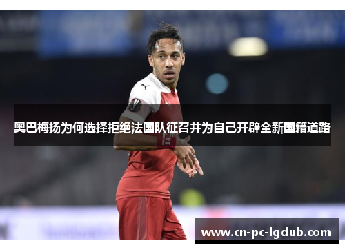 奥巴梅扬为何选择拒绝法国队征召并为自己开辟全新国籍道路