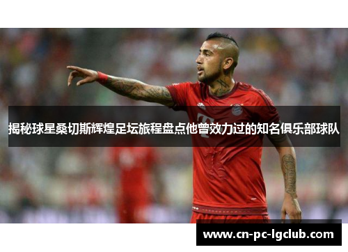 揭秘球星桑切斯辉煌足坛旅程盘点他曾效力过的知名俱乐部球队