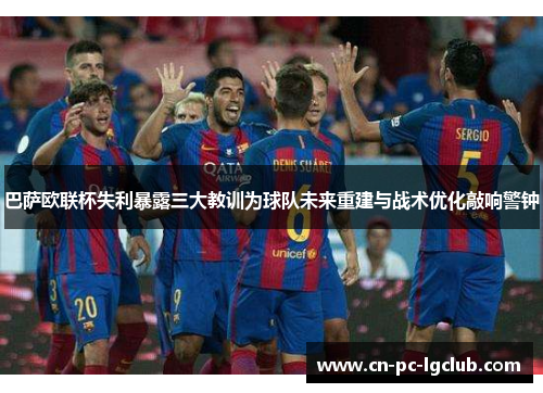 巴萨欧联杯失利暴露三大教训为球队未来重建与战术优化敲响警钟