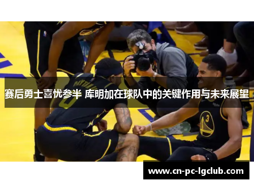 赛后勇士喜忧参半 库明加在球队中的关键作用与未来展望