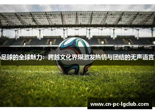 足球的全球魅力：跨越文化界限激发热情与团结的无声语言
