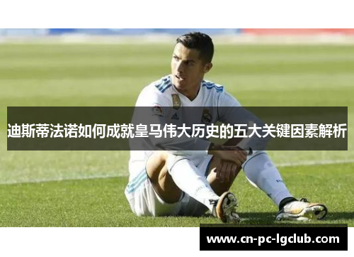迪斯蒂法诺如何成就皇马伟大历史的五大关键因素解析 迪斯蒂法诺如何成就皇马伟大历史的五大关键因素解析