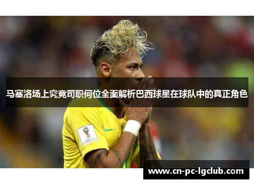 马塞洛场上究竟司职何位全面解析巴西球星在球队中的真正角色 马塞洛场上究竟司职何位全面解析巴西球星在球队中的真正角色